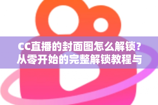 CC直播的封面图怎么解锁？从零开始的完整解锁教程与封面优化全攻略