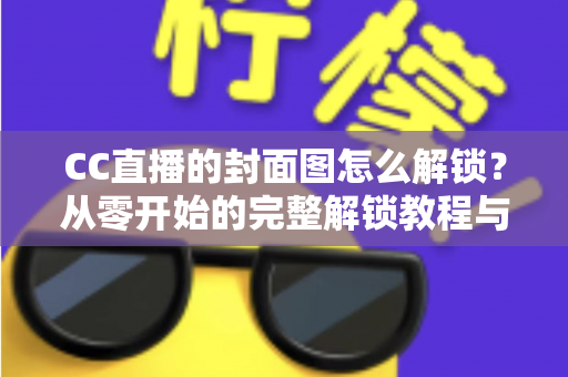 CC直播的封面图怎么解锁？从零开始的完整解锁教程与封面优化全攻略