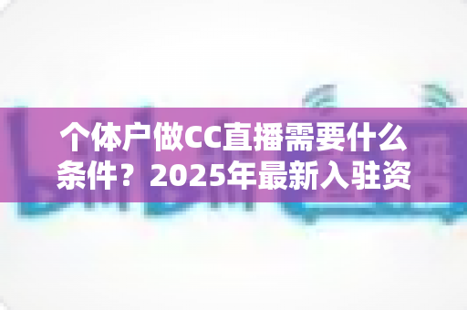 个体户做CC直播需要什么条件？2025年最新入驻资质与全流程实操指南