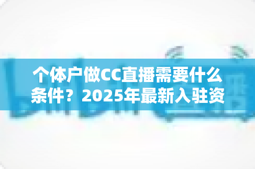 个体户做CC直播需要什么条件？2025年最新入驻资质与全流程实操指南