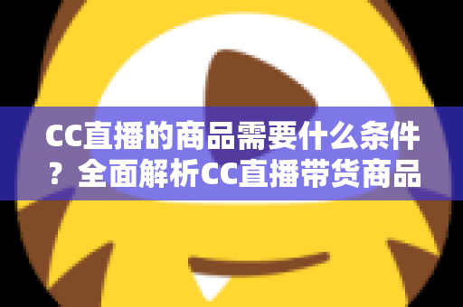 CC直播的商品需要什么条件?全面解析CC直播带货商品准入要求与入驻全流程指南 CC直播的商品需要什么条件?全面解析CC直播带货商品准入要求与入驻全流程指南