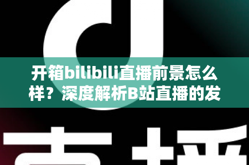 开箱bilibili直播前景怎么样？深度解析B站直播的发展潜力、变现模式与入局指南
