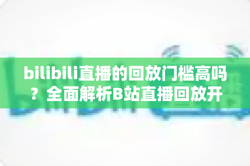 bilibili直播的回放门槛高吗？全面解析B站直播回放开通条件、流程与实用运营技巧