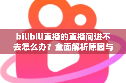 bilibili直播的直播间进不去怎么办？全面解析原因与实用解决方案一次讲清楚