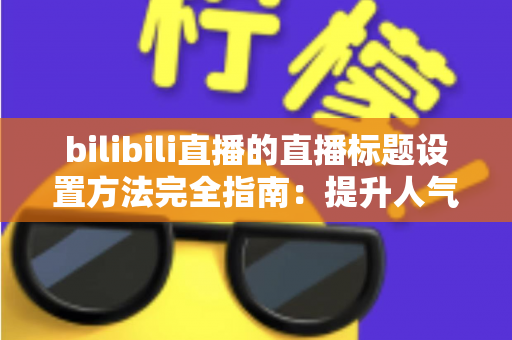 bilibili直播的直播标题设置方法完全指南：提升人气与流量的实用技巧