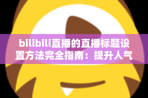 bilibili直播的直播标题设置方法完全指南：提升人气与流量的实用技巧