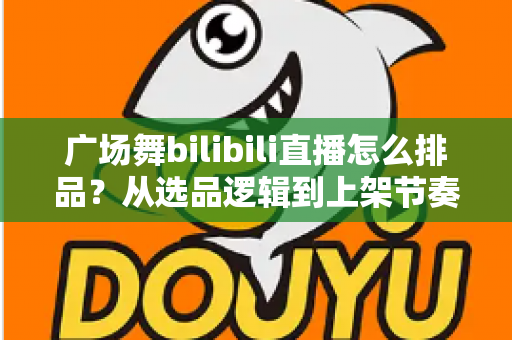 广场舞bilibili直播怎么排品？从选品逻辑到上架节奏的全攻略，助你直播间销量稳步提升