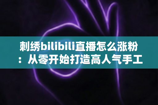 刺绣bilibili直播怎么涨粉：从零开始打造高人气手工直播间的实用指南