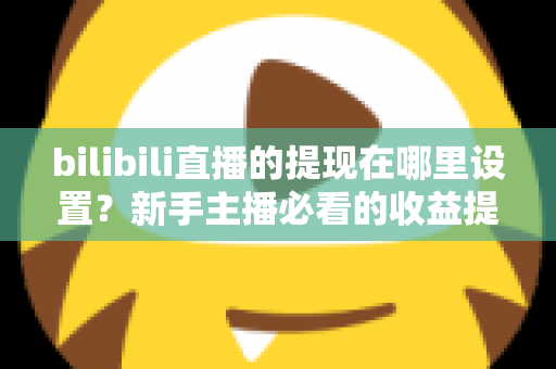 bilibili直播的提现在哪里设置？新手主播必看的收益提现全流程攻略
