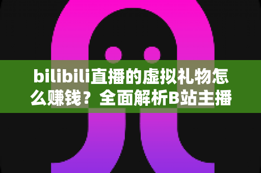 bilibili直播的虚拟礼物怎么赚钱？全面解析B站主播的礼物变现之路