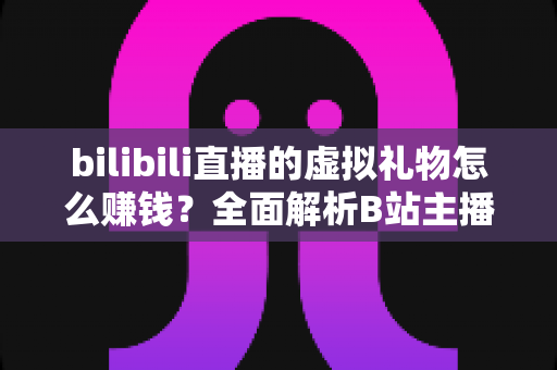 bilibili直播的虚拟礼物怎么赚钱？全面解析B站主播的礼物变现之路