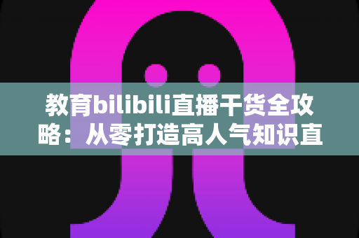 教育bilibili直播干货全攻略：从零打造高人气知识直播间的实战指南