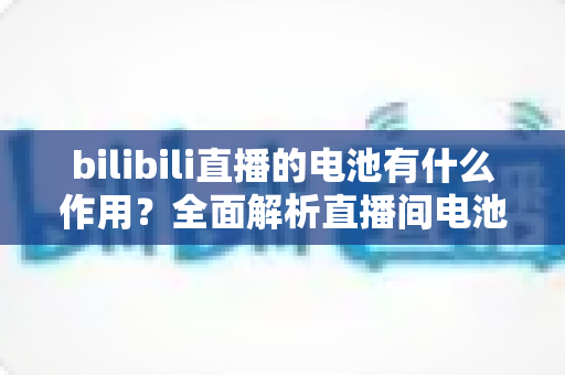bilibili直播的电池有什么作用？全面解析直播间电池的功能、获取方式与使用技巧