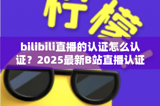 bilibili直播的认证怎么认证？2025最新B站直播认证全流程详解与快速开播攻略