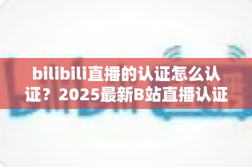 bilibili直播的认证怎么认证？2025最新B站直播认证全流程详解与快速开播攻略