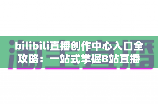 bilibili直播创作中心入口全攻略:一站式掌握B站直播开播、管理与涨粉秘诀 bilibili直播创作中心入口全攻略:一站式掌握B站直播开播、管理与涨粉秘诀