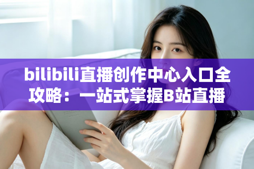 bilibili直播创作中心入口全攻略:一站式掌握B站直播开播、管理与涨粉秘诀 bilibili直播创作中心入口全攻略:一站式掌握B站直播开播、管理与涨粉秘诀