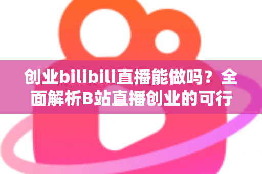 创业bilibili直播能做吗？全面解析B站直播创业的可行性、优势与实操攻略