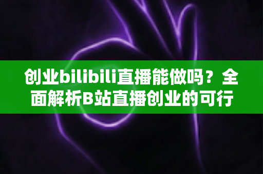 创业bilibili直播能做吗？全面解析B站直播创业的可行性、优势与实操攻略