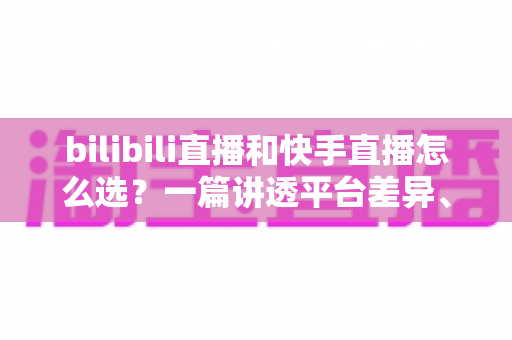 bilibili直播和快手直播怎么选？一篇讲透平台差异、流量机制与变现策略的实用指南