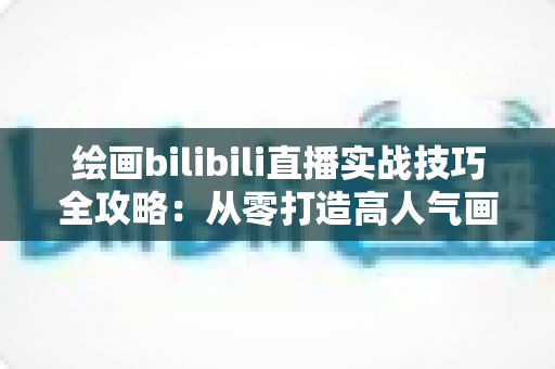 绘画bilibili直播实战技巧全攻略：从零打造高人气画室直播间的完整指南