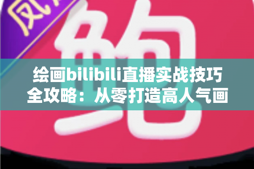 绘画bilibili直播实战技巧全攻略：从零打造高人气画室直播间的完整指南
