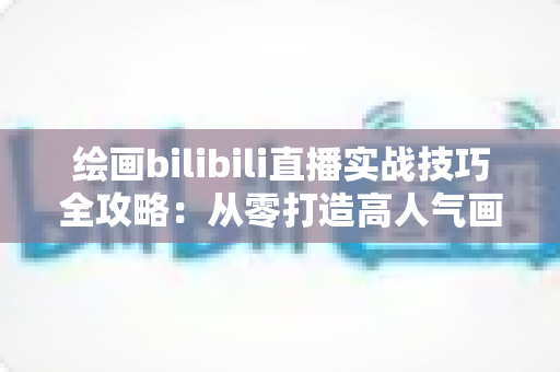 绘画bilibili直播实战技巧全攻略：从零打造高人气画室直播间的完整指南