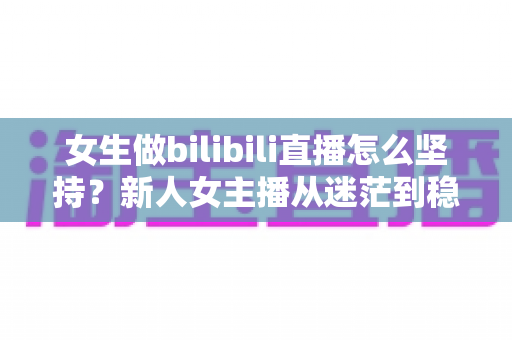 女生做bilibili直播怎么坚持？新人女主播从迷茫到稳定的成长指南