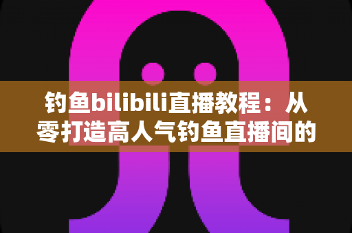 钓鱼bilibili直播教程：从零打造高人气钓鱼直播间的完整实战指南