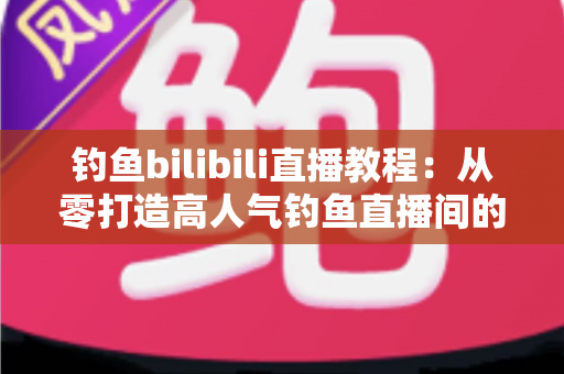 钓鱼bilibili直播教程：从零打造高人气钓鱼直播间的完整实战指南