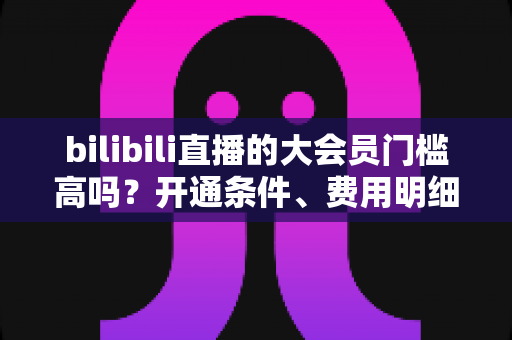 bilibili直播的大会员门槛高吗?开通条件、费用明细与直播权益一站式全解析 bilibili直播的大会员门槛高吗?开通条件、费用明细与直播权益一站式全解析