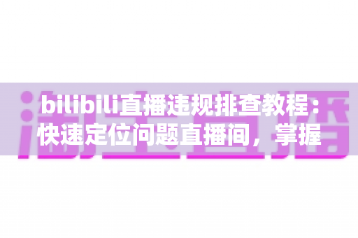 bilibili直播违规排查教程：快速定位问题直播间，掌握自查、整改与申诉全流程