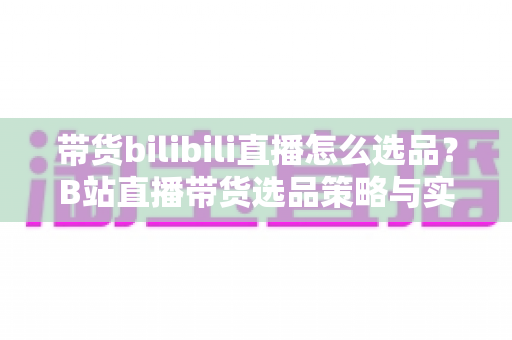 带货bilibili直播怎么选品？B站直播带货选品策略与实战技巧全解析