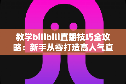 教学bilibili直播技巧全攻略:新手从零打造高人气直播间的实战指南 教学bilibili直播技巧全攻略:新手从零打造高人气直播间的实战指南