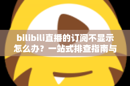 bilibili直播的订阅不显示怎么办？一站式排查指南与实用解决技巧