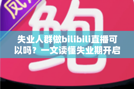 失业人群做bilibili直播可以吗?一文读懂失业期开启B站直播的可行性、条件与变现全攻略 失业人群做bilibili直播可以吗?一文读懂失业期开启B站直播的可行性、条件与变现全攻略