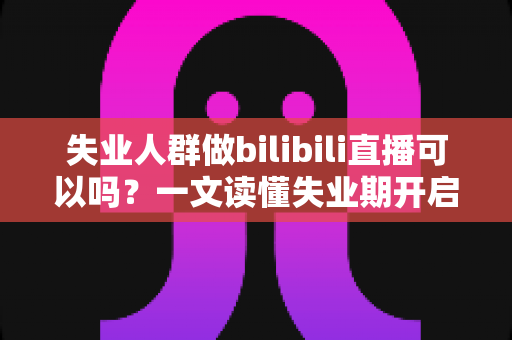 失业人群做bilibili直播可以吗？一文读懂失业期开启B站直播的可行性、条件与变现全攻略