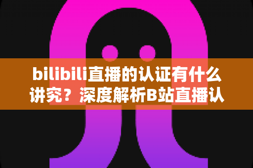 bilibili直播的认证有什么讲究？深度解析B站直播认证条件、流程与避坑指南