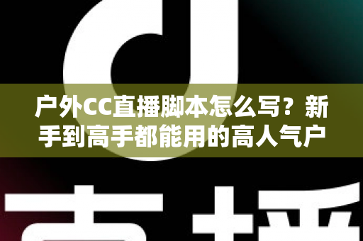 户外CC直播脚本怎么写？新手到高手都能用的高人气户外直播脚本创作实战指南