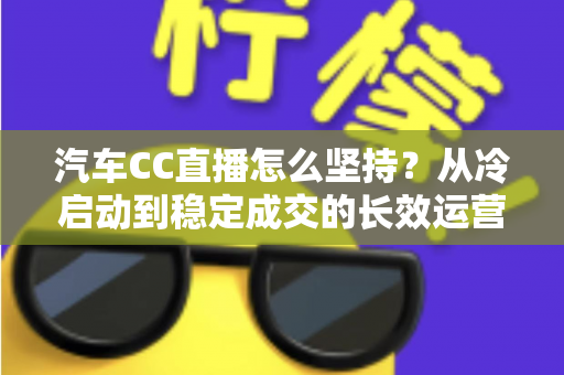 汽车CC直播怎么坚持?从冷启动到稳定成交的长效运营实战指南 汽车CC直播怎么坚持?从冷启动到稳定成交的长效运营实战指南