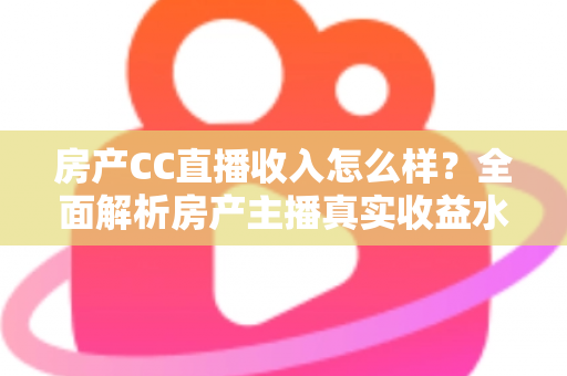 房产CC直播收入怎么样？全面解析房产主播真实收益水平与赚钱前景