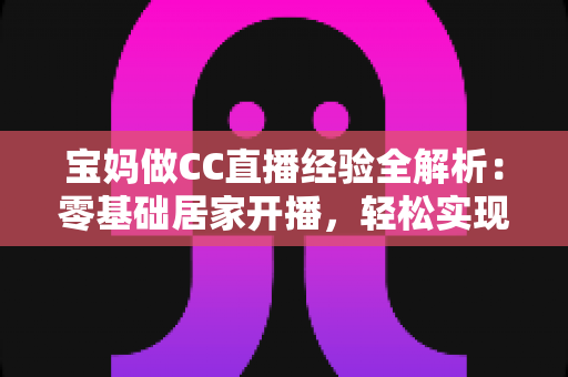宝妈做CC直播经验全解析：零基础居家开播，轻松实现带娃赚钱两不误