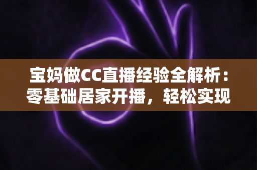 宝妈做CC直播经验全解析：零基础居家开播，轻松实现带娃赚钱两不误