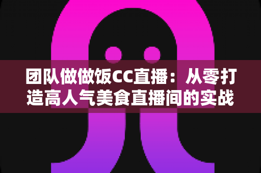 团队做做饭CC直播：从零打造高人气美食直播间的实战指南