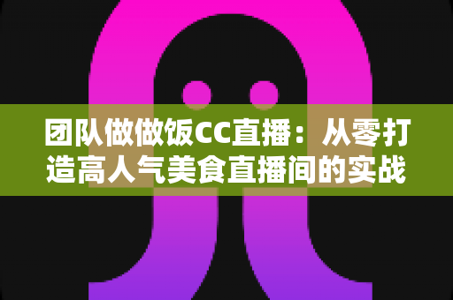 团队做做饭CC直播：从零打造高人气美食直播间的实战指南