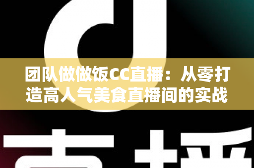 团队做做饭CC直播：从零打造高人气美食直播间的实战指南