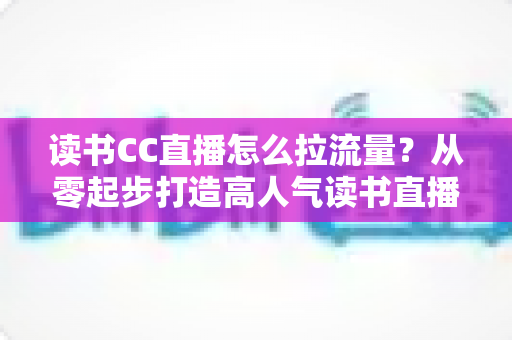 读书CC直播怎么拉流量?从零起步打造高人气读书直播间的实战引流指南 读书CC直播怎么拉流量?从零起步打造高人气读书直播间的实战引流指南