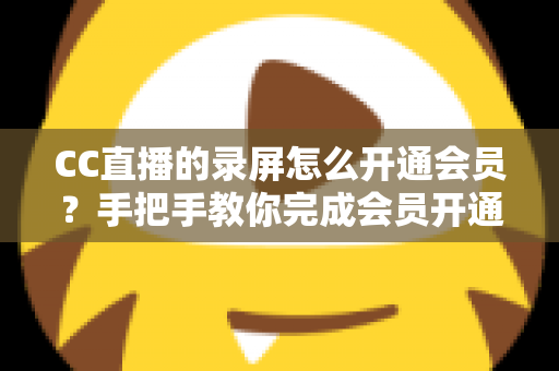 CC直播的录屏怎么开通会员？手把手教你完成会员开通与录屏权益全解析