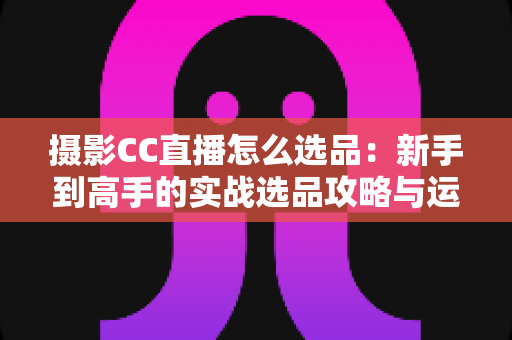 摄影CC直播怎么选品：新手到高手的实战选品攻略与运营全解析