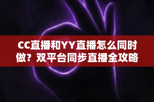CC直播和YY直播怎么同时做？双平台同步直播全攻略与实用技巧详解